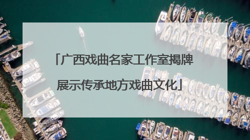 广西戏曲名家工作室揭牌 展示传承地方戏曲文化