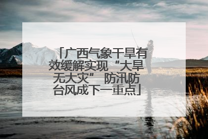 广西气象干旱有效缓解实现“大旱无大灾” 防汛防台风成下一重点