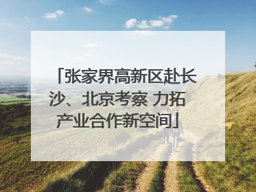 张家界高新区赴长沙、北京考察 力拓产业合作新空间