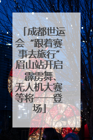 成都世运会“跟着赛事去旅行”眉山站开启 霹雳舞、无人机大赛等将一一登场