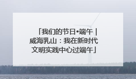 我们的节日•端午｜威海乳山：我在新时代文明实践中心过端午