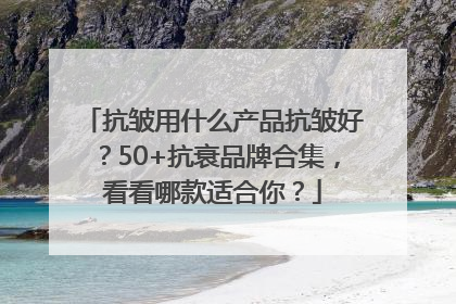 抗皱用什么产品抗皱好？50+抗衰品牌合集，看看哪款适合你？