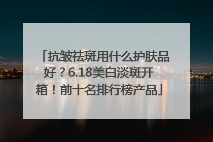 抗皱祛斑用什么护肤品好？6.18美白淡斑开箱！前十名排行榜产品