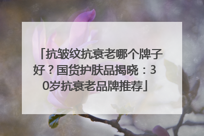 抗皱纹抗衰老哪个牌子好？国货护肤品揭晓：30岁抗衰老品牌推荐