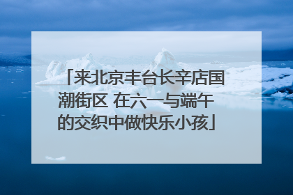 来北京丰台长辛店国潮街区 在六一与端午的交织中做快乐小孩