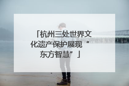 杭州三处世界文化遗产保护展现“东方智慧”