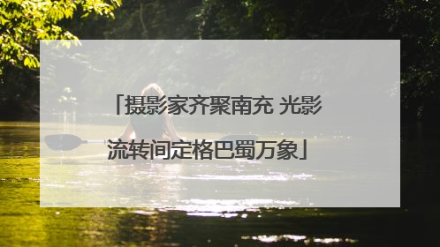 摄影家齐聚南充 光影流转间定格巴蜀万象