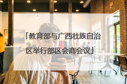 教育部与广西壮族自治区举行部区会商会议