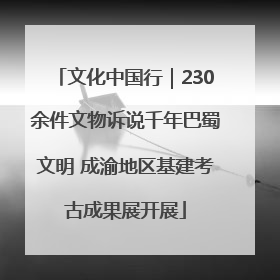 文化中国行｜230余件文物诉说千年巴蜀文明 成渝地区基建考古成果展开展