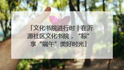 文化书院进行时｜在沂源社区文化书院，“粽”享“端午”美好时光