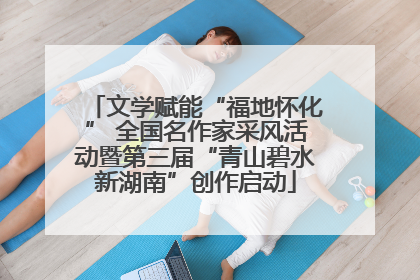 文学赋能“福地怀化” 全国名作家采风活动暨第三届“青山碧水新湖南”创作启动