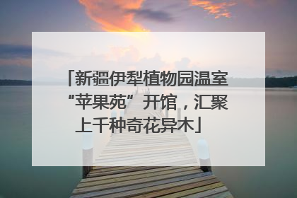 新疆伊犁植物园温室“苹果苑”开馆，汇聚上千种奇花异木