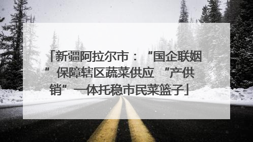 新疆阿拉尔市：“国企联姻”保障辖区蔬菜供应 “产供销”一体托稳市民菜篮子