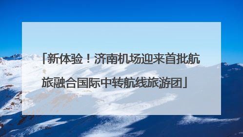 新体验！济南机场迎来首批航旅融合国际中转航线旅游团
