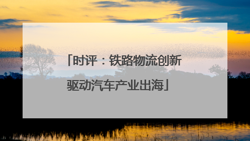 时评：铁路物流创新驱动汽车产业出海