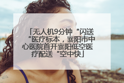 无人机9分钟“闪送“医疗标本，襄阳市中心医院首开襄阳低空医疗配送“空中快