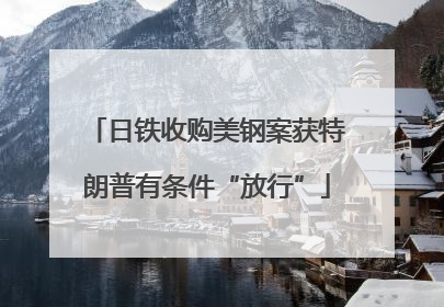 日铁收购美钢案获特朗普有条件“放行”