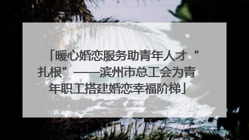 暖心婚恋服务助青年人才“扎根”——滨州市总工会为青年职工搭建婚恋幸福阶梯