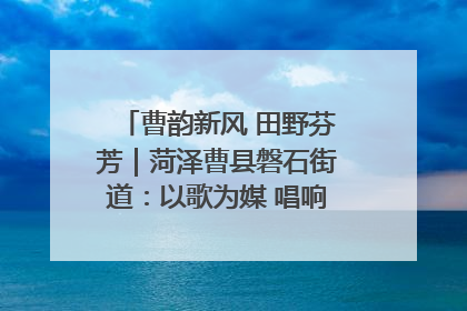曹韵新风 田野芬芳｜菏泽曹县磐石街道：以歌为媒 唱响乡土“新歌声”