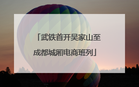 武铁首开吴家山至成都城厢电商班列