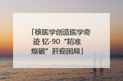 核医学创造医学奇迹 钇-90“精准爆破”肝癌困局