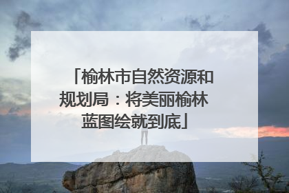 榆林市自然资源和规划局：将美丽榆林蓝图绘就到底