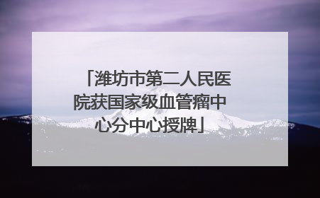 潍坊市第二人民医院获国家级血管瘤中心分中心授牌