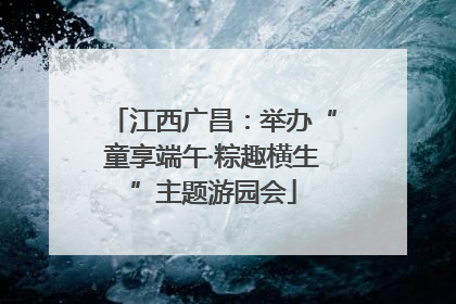江西广昌：举办“童享端午·粽趣横生”主题游园会