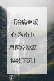 治病更暖心 海南屯昌医疗资源持续下沉