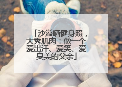 沙溢晒健身照，大秀肌肉：做一个爱出汗、爱笑、爱臭美的父亲