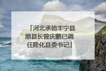河北承德丰宁县原县长曾庆鹏已调任隆化县委书记