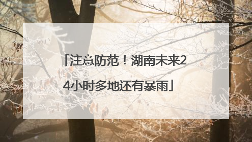 注意防范！湖南未来24小时多地还有暴雨