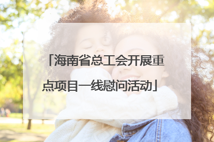 海南省总工会开展重点项目一线慰问活动