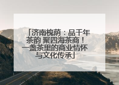 济南槐荫：品千年茶韵 聚四海茶商！一盏茶里的商业情怀与文化传承