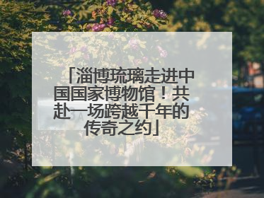 淄博琉璃走进中国国家博物馆！共赴一场跨越千年的传奇之约