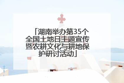 湖南举办第35个全国土地日主题宣传暨农耕文化与耕地保护研讨活动
