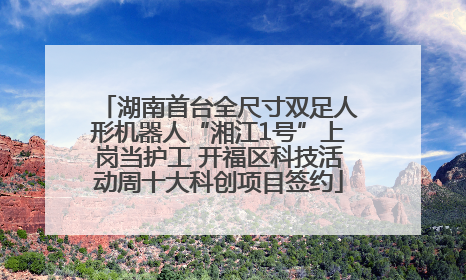 湖南首台全尺寸双足人形机器人“湘江1号”上岗当护工 开福区科技活动周十大科创项目签约