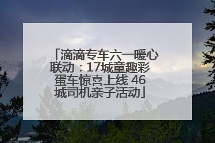 滴滴专车六一暖心联动：17城童趣彩蛋车惊喜上线 46城司机亲子活动