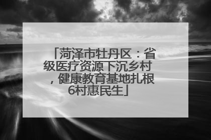 菏泽市牡丹区：省级医疗资源下沉乡村，健康教育基地扎根6村惠民生