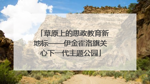 草原上的思政教育新地标——伊金霍洛旗关心下一代主题公园