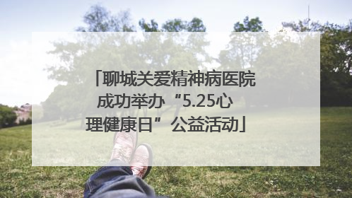 聊城关爱精神病医院成功举办“5.25心理健康日”公益活动