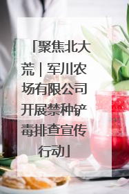 聚焦北大荒｜军川农场有限公司开展禁种铲毒排查宣传行动