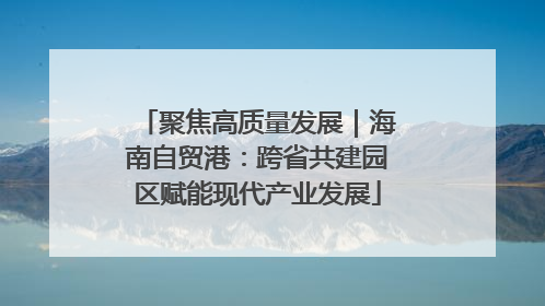 聚焦高质量发展｜海南自贸港：跨省共建园区赋能现代产业发展