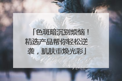 色斑暗沉别烦恼！精选产品帮你轻松逆袭，肌肤重焕光彩