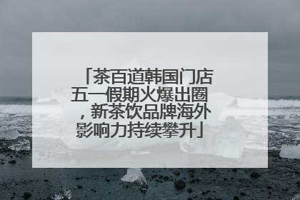 茶百道韩国门店五一假期火爆出圈，新茶饮品牌海外影响力持续攀升
