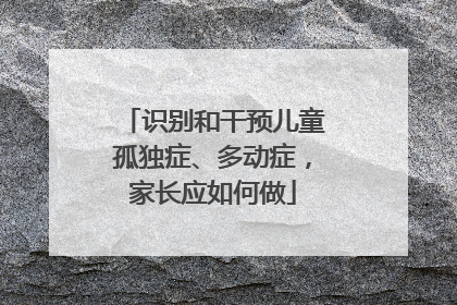 识别和干预儿童孤独症、多动症，家长应如何做