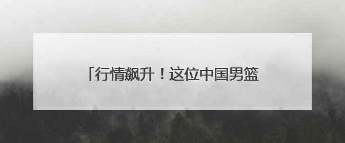 行情飙升！这位中国男篮新星登陆NBA，稳了？