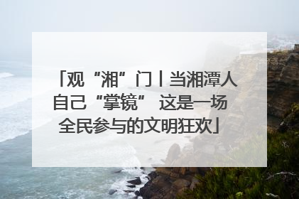 观“湘”门丨当湘潭人自己“掌镜” 这是一场全民参与的文明狂欢