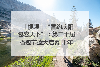视频｜“香约庆阳·包容天下”：第二十届香包节盛大启幕 千年非遗香飘世界