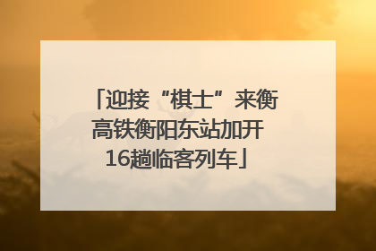 迎接“棋士”来衡 高铁衡阳东站加开16趟临客列车
